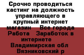 Срочно проводиться кастинг на должность управляющего в крупный интернет-магазин. - Все города Работа » Заработок в интернете   . Владимирская обл.,Вязниковский р-н